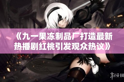 《九一果冻制品厂打造最新热播剧红桃引发观众热议》