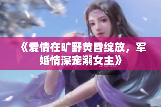 《爱情在旷野黄昏绽放，军婚情深宠溺女主》