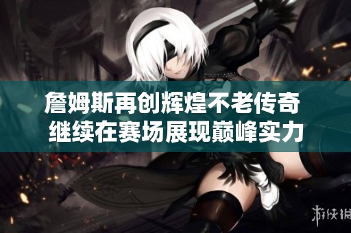 詹姆斯再创辉煌不老传奇 继续在赛场展现巅峰实力
