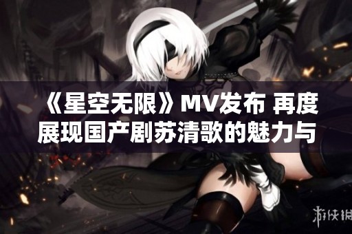 《星空无限》MV发布 再度展现国产剧苏清歌的魅力与激情
