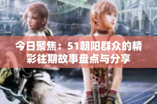 今日聚焦：51朝阳群众的精彩往期故事盘点与分享
