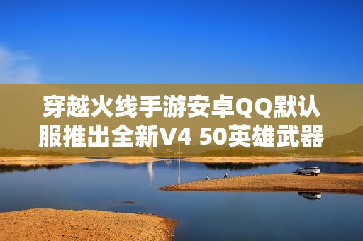 穿越火线手游安卓QQ默认服推出全新V4 50英雄武器与19角特色玩法