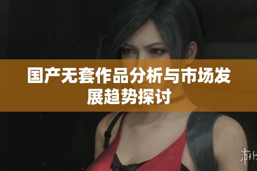 国产无套作品分析与市场发展趋势探讨