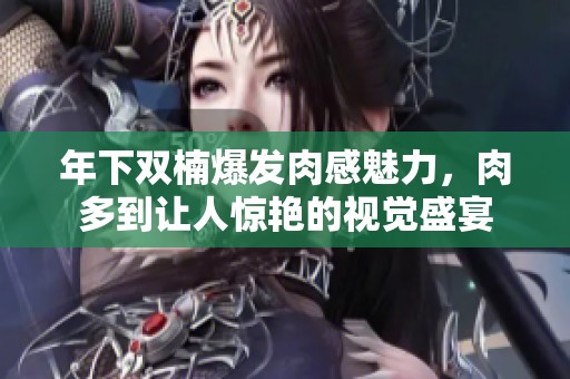 年下双楠爆发肉感魅力，肉多到让人惊艳的视觉盛宴