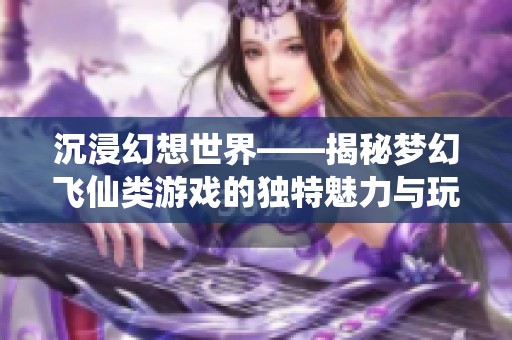 沉浸幻想世界——揭秘梦幻飞仙类游戏的独特魅力与玩法