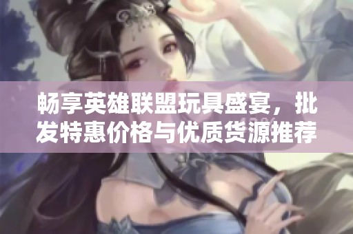 畅享英雄联盟玩具盛宴，批发特惠价格与优质货源推荐