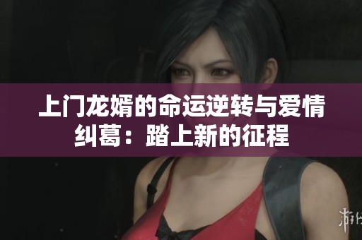 上门龙婿的命运逆转与爱情纠葛：踏上新的征程