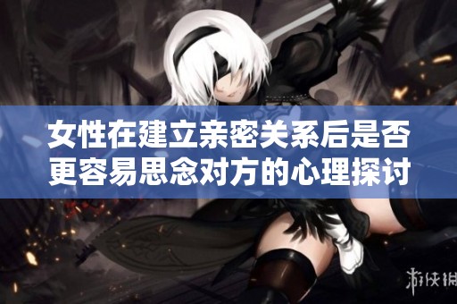 女性在建立亲密关系后是否更容易思念对方的心理探讨