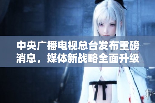 中央广播电视总台发布重磅消息，媒体新战略全面升级