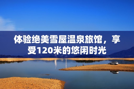 体验绝美雪屋温泉旅馆，享受120米的悠闲时光