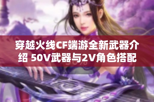 穿越火线CF端游全新武器介绍 50V武器与2V角色搭配皮肤解析