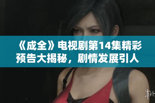 《成全》电视剧第14集精彩预告大揭秘，剧情发展引人期待