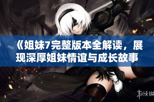 《姐妹7完整版本全解读，展现深厚姐妹情谊与成长故事》