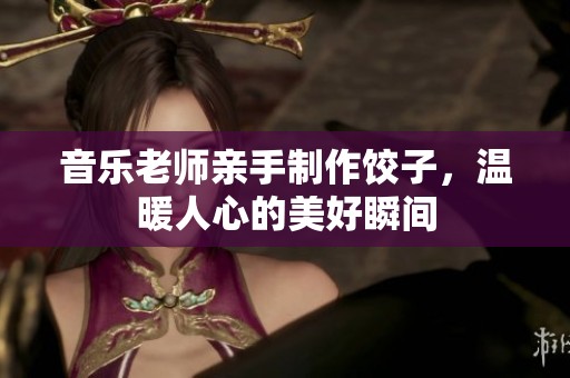 音乐老师亲手制作饺子，温暖人心的美好瞬间