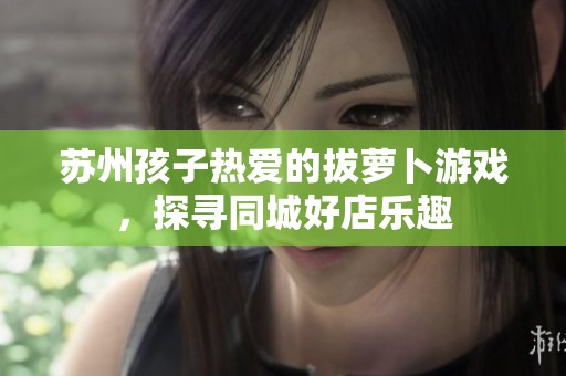 苏州孩子热爱的拔萝卜游戏，探寻同城好店乐趣