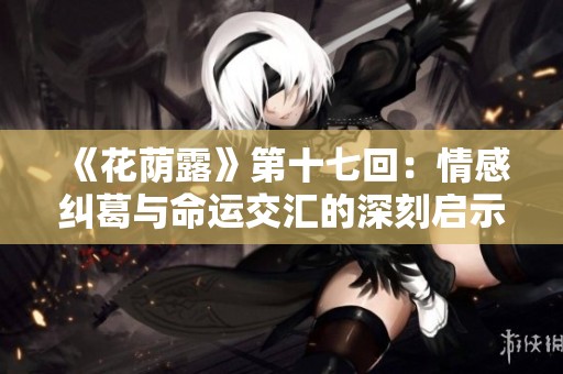 《花荫露》第十七回：情感纠葛与命运交汇的深刻启示