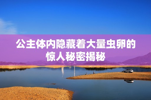 公主体内隐藏着大量虫卵的惊人秘密揭秘