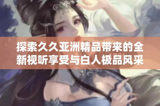 探索久久亚洲精品带来的全新视听享受与白人极品风采