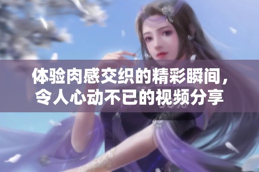 体验肉感交织的精彩瞬间，令人心动不已的视频分享