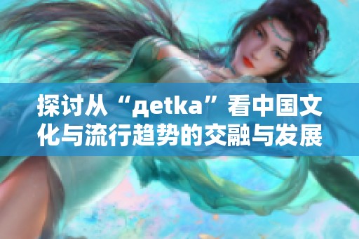 探讨从“дetka”看中国文化与流行趋势的交融与发展