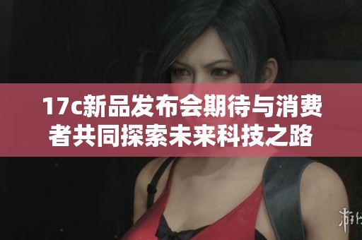 17c新品发布会期待与消费者共同探索未来科技之路