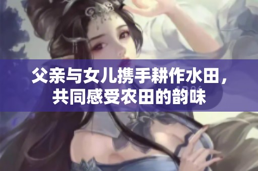 父亲与女儿携手耕作水田，共同感受农田的韵味