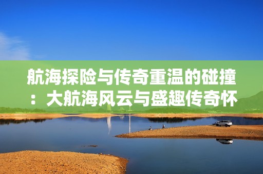 航海探险与传奇重温的碰撞：大航海风云与盛趣传奇怀旧版对决分析
