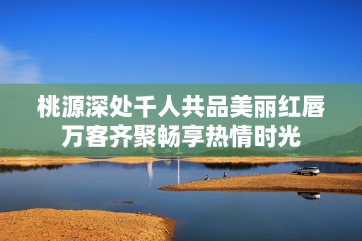 桃源深处千人共品美丽红唇万客齐聚畅享热情时光