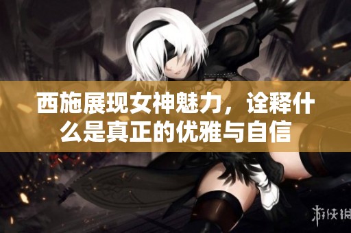 西施展现女神魅力，诠释什么是真正的优雅与自信