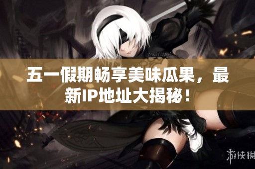 五一假期畅享美味瓜果，最新IP地址大揭秘！