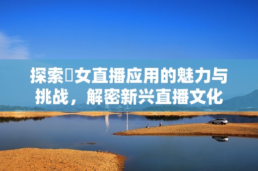 探索祼女直播应用的魅力与挑战，解密新兴直播文化