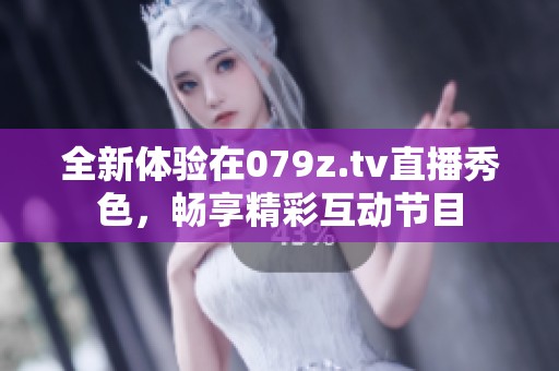 全新体验在079z.tv直播秀色，畅享精彩互动节目