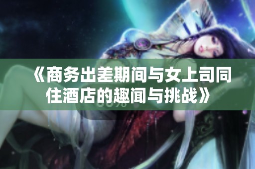 《商务出差期间与女上司同住酒店的趣闻与挑战》