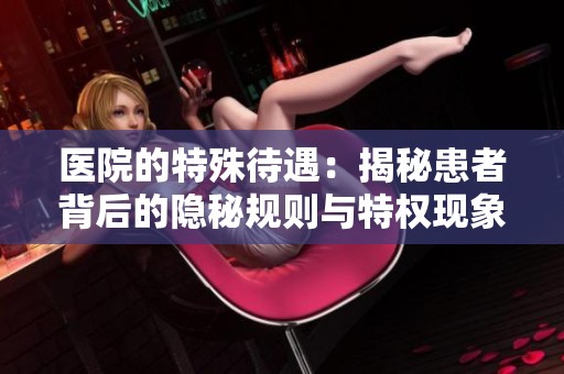 医院的特殊待遇：揭秘患者背后的隐秘规则与特权现象