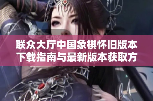 联众大厅中国象棋怀旧版本下载指南与最新版本获取方法