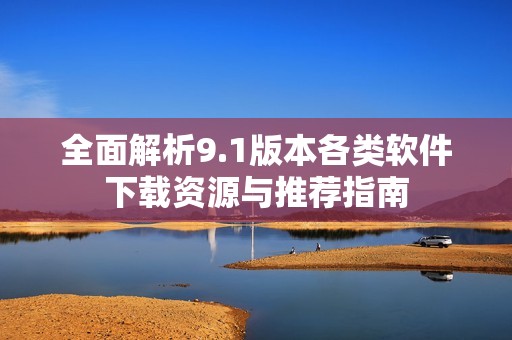全面解析9.1版本各类软件下载资源与推荐指南