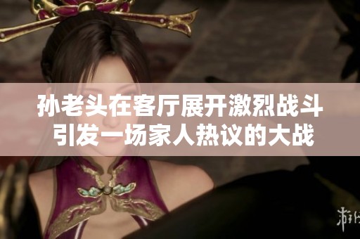 孙老头在客厅展开激烈战斗 引发一场家人热议的大战争夺战