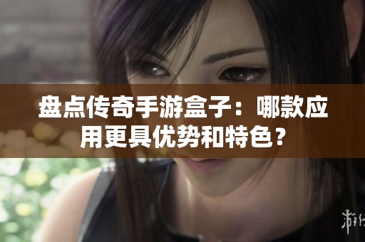 盘点传奇手游盒子：哪款应用更具优势和特色？