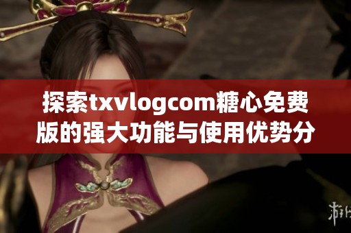 探索txvlogcom糖心免费版的强大功能与使用优势分享
