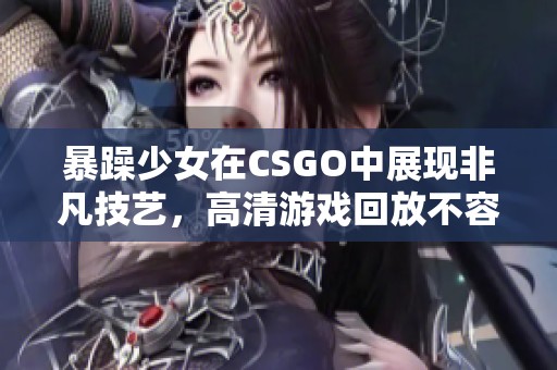 暴躁少女在CSGO中展现非凡技艺，高清游戏回放不容错过