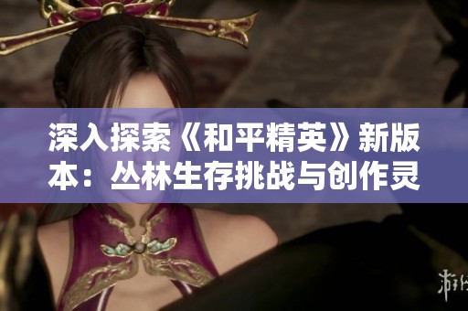 深入探索《和平精英》新版本：丛林生存挑战与创作灵感之旅