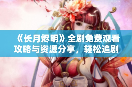 《长月烬明》全剧免费观看攻略与资源分享，轻松追剧无阻碍
