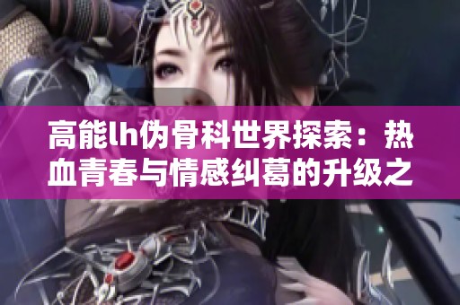高能lh伪骨科世界探索：热血青春与情感纠葛的升级之旅