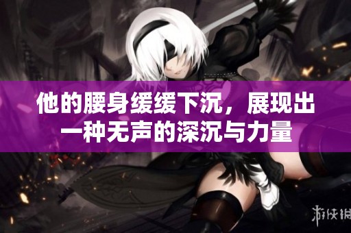 他的腰身缓缓下沉，展现出一种无声的深沉与力量