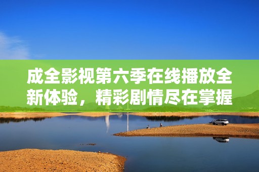 成全影视第六季在线播放全新体验，精彩剧情尽在掌握！