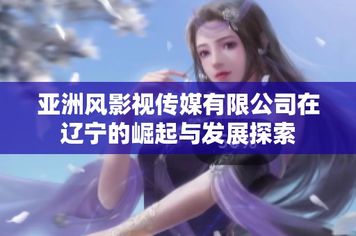 亚洲风影视传媒有限公司在辽宁的崛起与发展探索