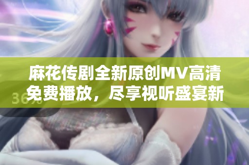 麻花传剧全新原创MV高清免费播放，尽享视听盛宴新体验