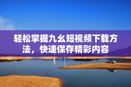 轻松掌握九幺短视频下载方法，快速保存精彩内容