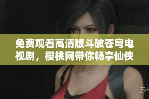 免费观看高清版斗破苍穹电视剧，樱桃网带你畅享仙侠之旅