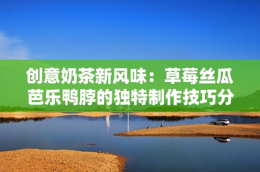创意奶茶新风味：草莓丝瓜芭乐鸭脖的独特制作技巧分享